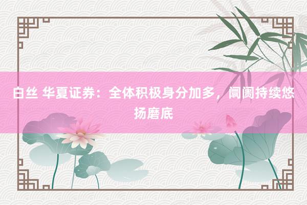 白丝 华夏证券：全体积极身分加多，阛阓持续悠扬磨底