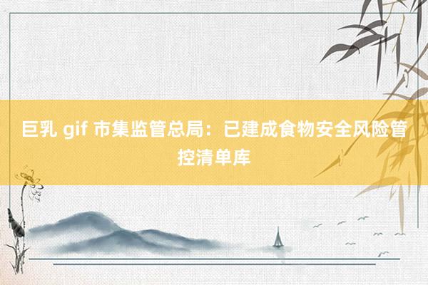 巨乳 gif 市集监管总局：已建成食物安全风险管控清单库