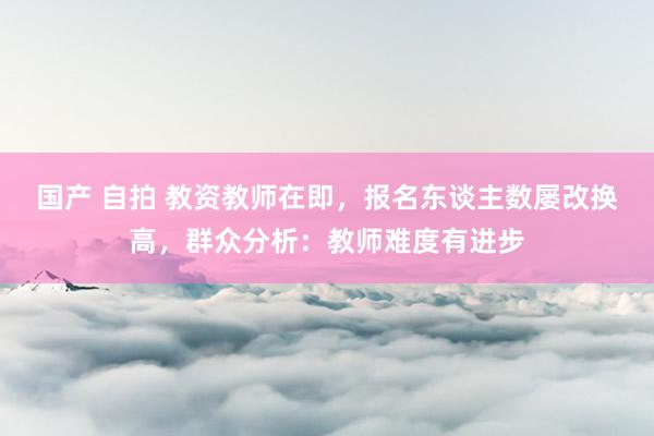 国产 自拍 教资教师在即，报名东谈主数屡改换高，群众分析：教师难度有进步