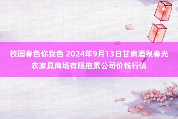 校园春色你我色 2024年9月13日甘肃酒泉春光农家具商场有限拖累公司价钱行情