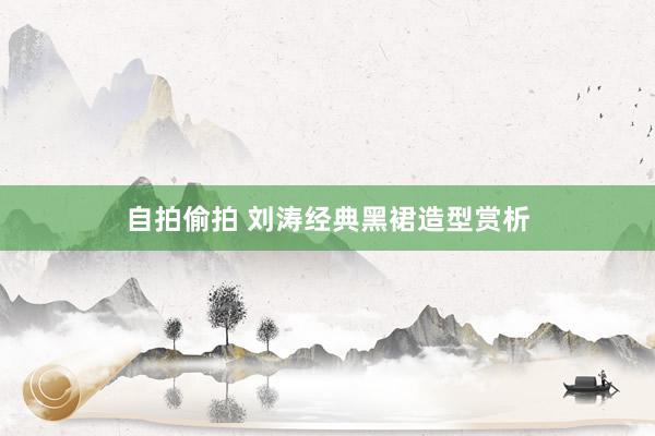 自拍偷拍 刘涛经典黑裙造型赏析