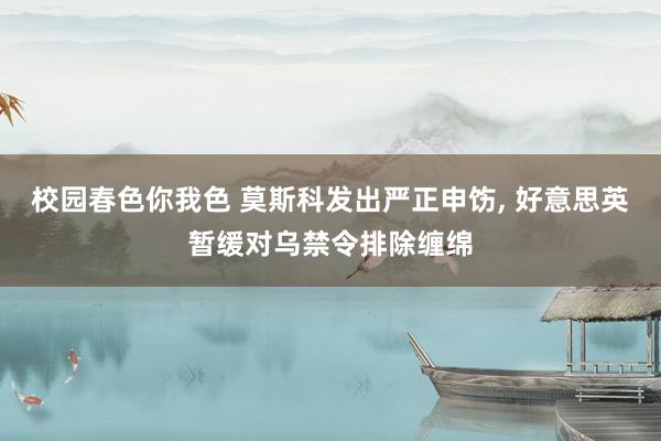 校园春色你我色 莫斯科发出严正申饬， 好意思英暂缓对乌禁令排除缠绵