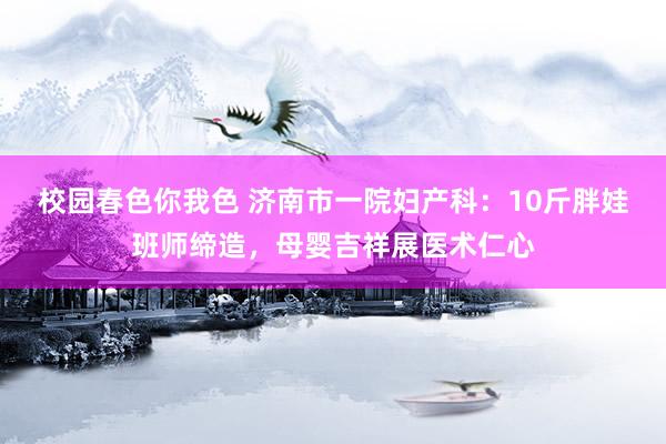 校园春色你我色 济南市一院妇产科：10斤胖娃班师缔造，母婴吉祥展医术仁心