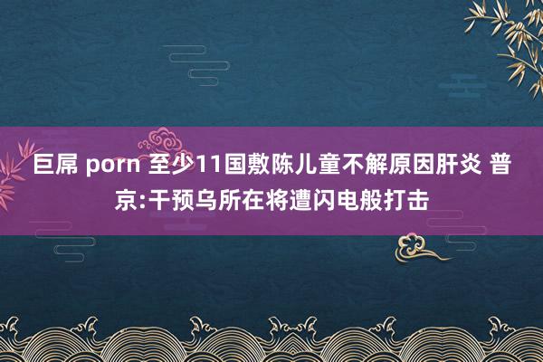 巨屌 porn 至少11国敷陈儿童不解原因肝炎 普京:干预乌所在将遭闪电般打击