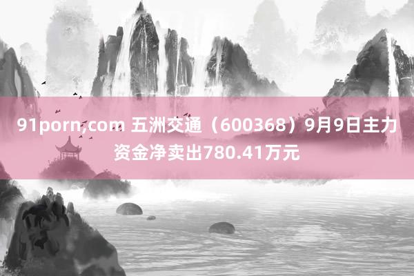 91porn，com 五洲交通（600368）9月9日主力资金净卖出780.41万元