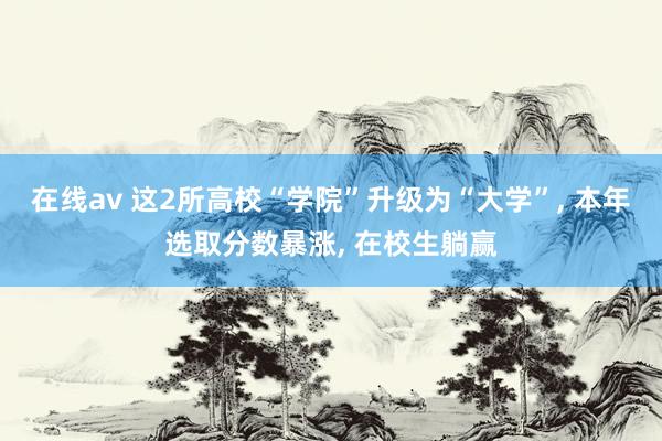 在线av 这2所高校“学院”升级为“大学”， 本年选取分数暴涨， 在校生躺赢