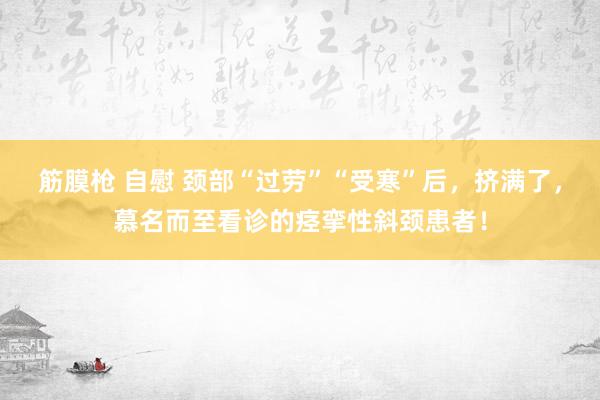筋膜枪 自慰 颈部“过劳”“受寒”后，挤满了，慕名而至看诊的痉挛性斜颈患者！