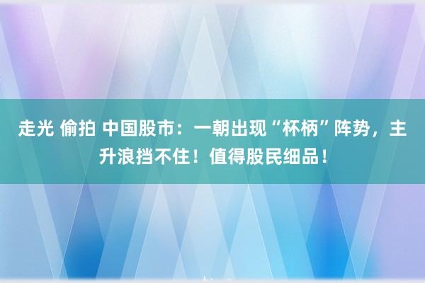走光 偷拍 中国股市：一朝出现“杯柄”阵势，主升浪挡不住！值得股民细品！