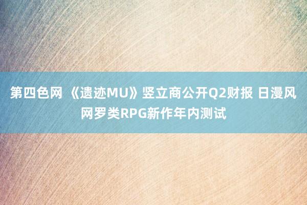 第四色网 《遗迹MU》竖立商公开Q2财报 日漫风网罗类RPG新作年内测试