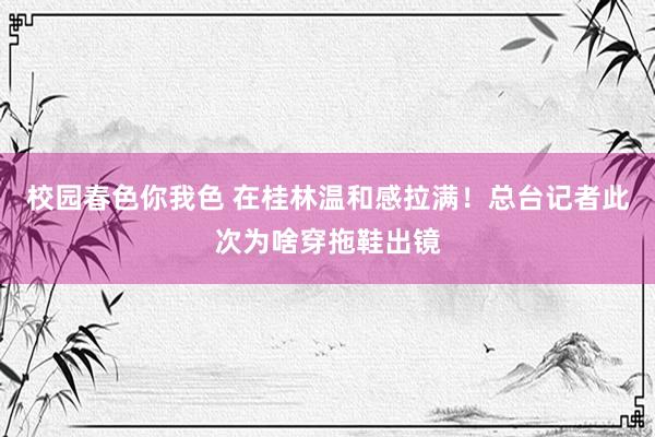校园春色你我色 在桂林温和感拉满！总台记者此次为啥穿拖鞋出镜