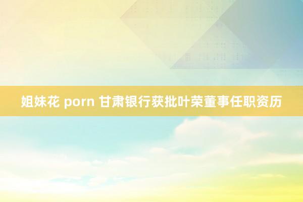 姐妹花 porn 甘肃银行获批叶荣董事任职资历