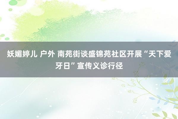 妖媚婷儿 户外 南苑街谈盛锦苑社区开展“天下爱牙日”宣传义诊行径