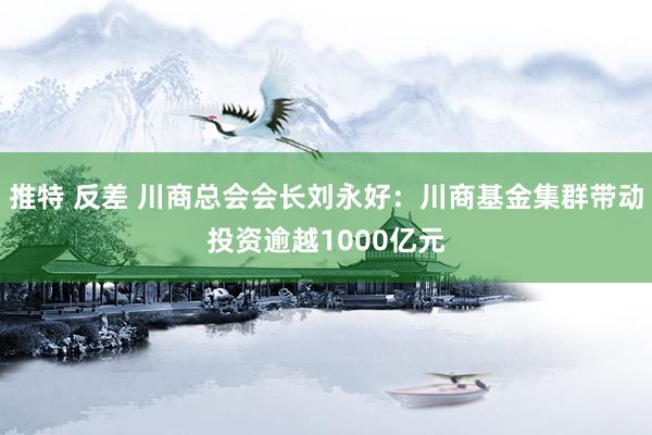 推特 反差 川商总会会长刘永好：川商基金集群带动投资逾越1000亿元