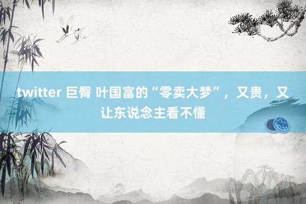 twitter 巨臀 叶国富的“零卖大梦”，又贵，又让东说念主看不懂