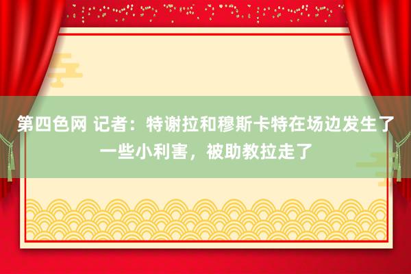 第四色网 记者：特谢拉和穆斯卡特在场边发生了一些小利害，被助教拉走了
