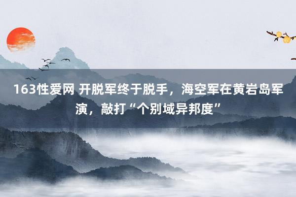 163性爱网 开脱军终于脱手，海空军在黄岩岛军演，敲打“个别域异邦度”
