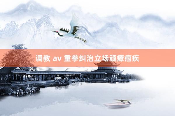 调教 av 重拳纠治立场顽瘴痼疾