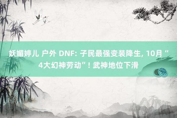 妖媚婷儿 户外 DNF: 子民最强变装降生， 10月“4大幻神劳动”! 武神地位下滑