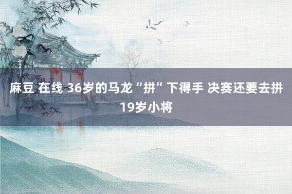 麻豆 在线 36岁的马龙“拼”下得手 决赛还要去拼19岁小将