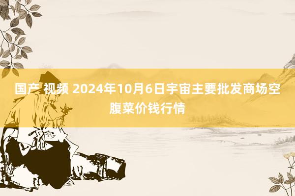 国产 视频 2024年10月6日宇宙主要批发商场空腹菜价钱行情