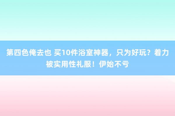 第四色俺去也 买10件浴室神器，只为好玩？着力被实用性礼服！伊始不亏