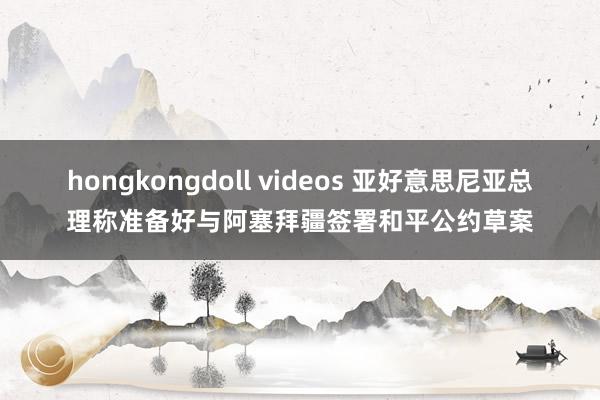 hongkongdoll videos 亚好意思尼亚总理称准备好与阿塞拜疆签署和平公约草案