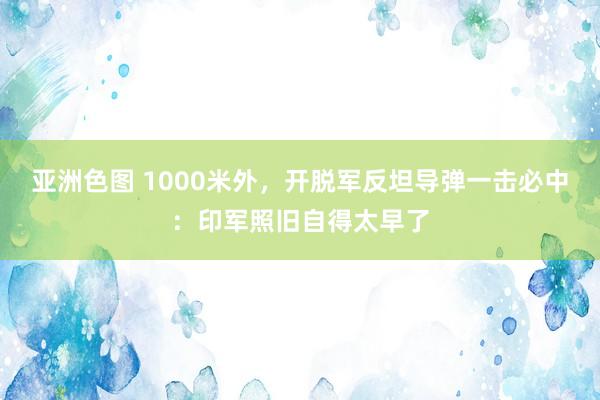 亚洲色图 1000米外，开脱军反坦导弹一击必中：印军照旧自得太早了