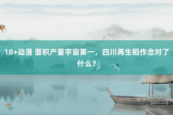 18+动漫 面积产量宇宙第一，四川再生稻作念对了什么？