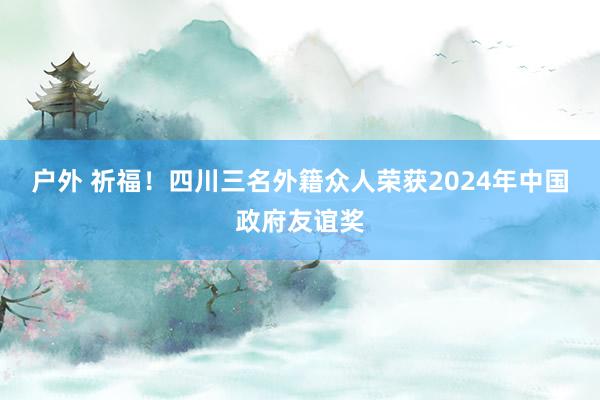 户外 祈福！四川三名外籍众人荣获2024年中国政府友谊奖
