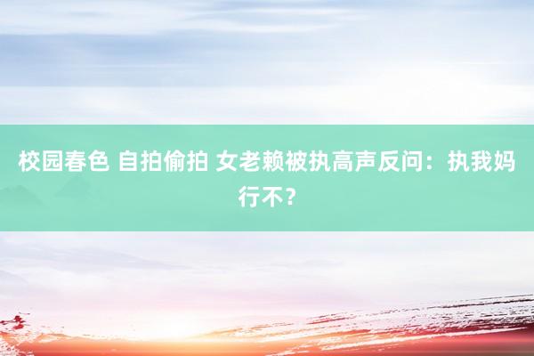 校园春色 自拍偷拍 女老赖被执高声反问：执我妈行不？