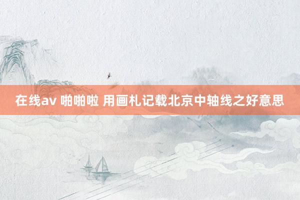 在线av 啪啪啦 用画札记载北京中轴线之好意思