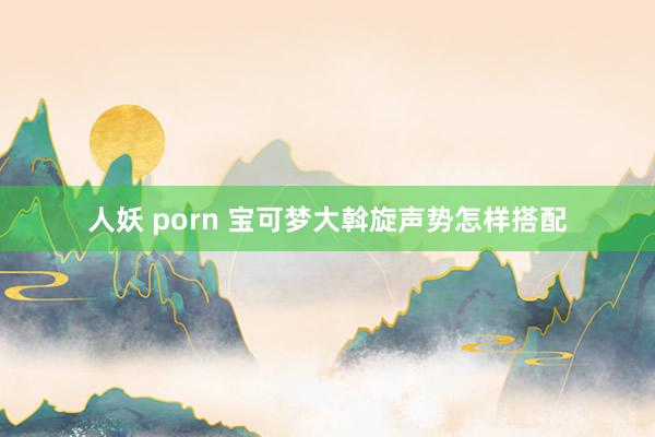 人妖 porn 宝可梦大斡旋声势怎样搭配