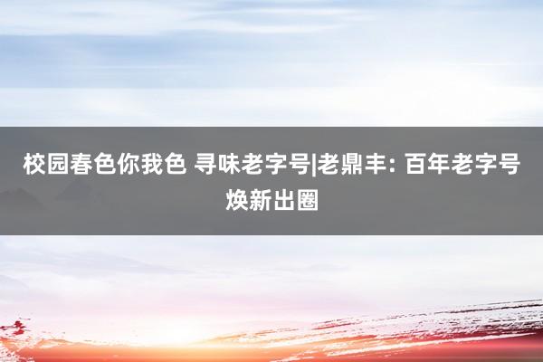 校园春色你我色 寻味老字号|老鼎丰: 百年老字号焕新出圈