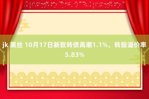 jk 黑丝 10月17日新致转债高潮1.1%，转股溢价率5.83%