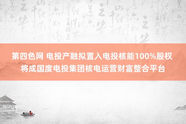 第四色网 电投产融拟置入电投核能100%股权 将成国度电投集团核电运营财富整合平台