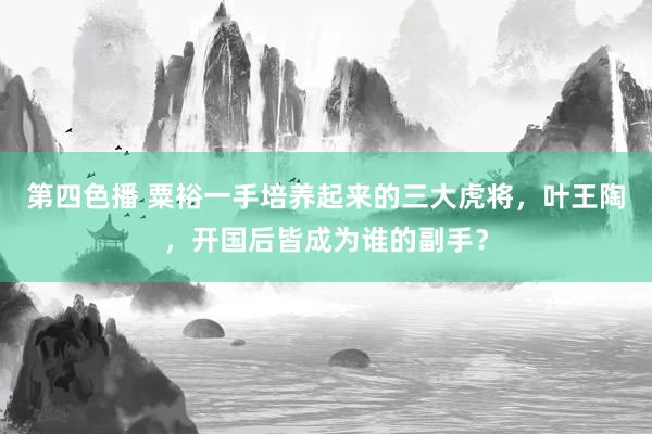 第四色播 粟裕一手培养起来的三大虎将，叶王陶，开国后皆成为谁的副手？