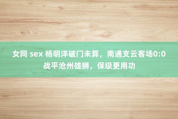 女同 sex 杨明洋破门未算，南通支云客场0:0战平沧州雄狮，保级更用功