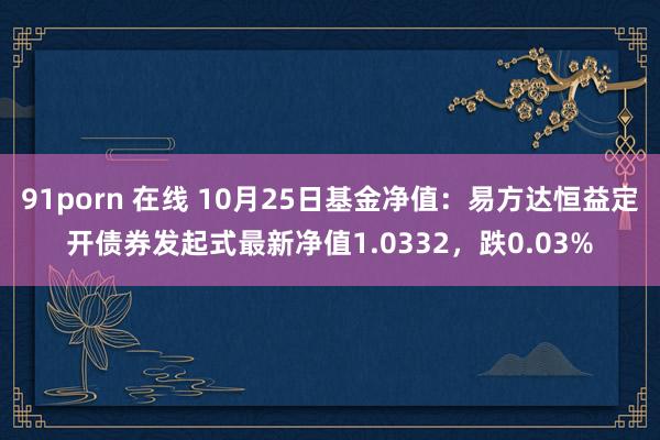 91porn 在线 10月25日基金净值：易方达恒益定开债券发起式最新净值1.0332，跌0.03%