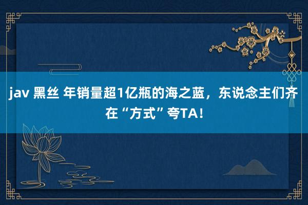 jav 黑丝 年销量超1亿瓶的海之蓝，东说念主们齐在“方式”夸TA！