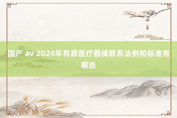 国产 av 2024年有源医疗器械联系法例和标准有哪些