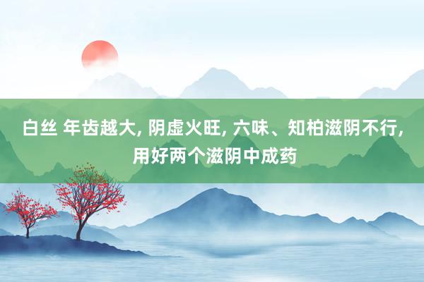 白丝 年齿越大， 阴虚火旺， 六味、知柏滋阴不行， 用好两个滋阴中成药