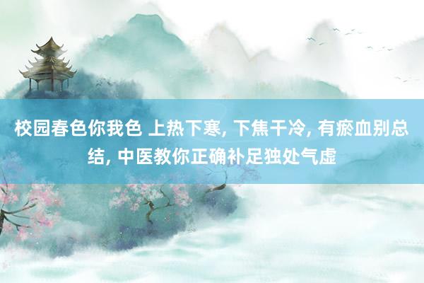 校园春色你我色 上热下寒， 下焦干冷， 有瘀血别总结， 中医教你正确补足独处气虚
