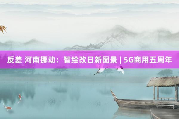 反差 河南挪动：智绘改日新图景 | 5G商用五周年