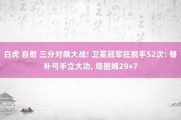 白虎 自慰 三分对飙大战! 卫冕冠军狂脱手52次: 替补弓手立大功， 塔图姆29+7