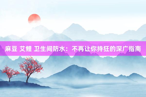 麻豆 艾鲤 卫生间防水：不再让你持狂的深广指南