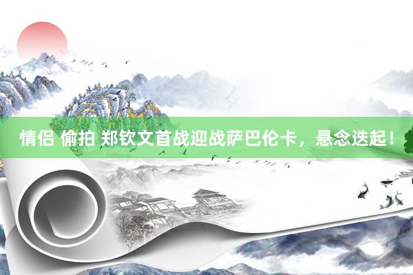 情侣 偷拍 郑钦文首战迎战萨巴伦卡，悬念迭起！