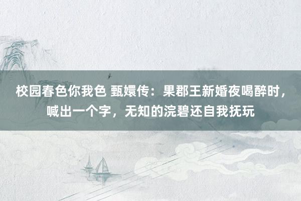 校园春色你我色 甄嬛传：果郡王新婚夜喝醉时，喊出一个字，无知的浣碧还自我抚玩