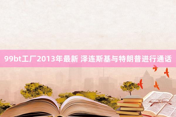 99bt工厂2013年最新 泽连斯基与特朗普进行通话