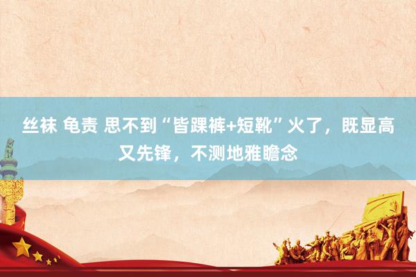 丝袜 龟责 思不到“皆踝裤+短靴”火了，既显高又先锋，不测地雅瞻念