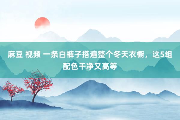 麻豆 视频 一条白裤子搭遍整个冬天衣橱，这5组配色干净又高等